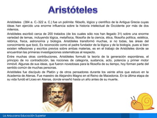 Aristóteles (384 a. C.-322 a. C.) fue un polímita: filósofo, lógico y científico de la Antigua Grecia cuyas 
ideas han ejercido una enorme influencia sobre la historia intelectual de Occidente por más de dos 
milenios. 
Aristóteles escribió cerca de 200 tratados (de los cuales sólo nos han llegado 31) sobre una enorme 
variedad de temas, incluyendo lógica, metafísica, filosofía de la ciencia, ética, filosofía política, estética, 
retórica, física, astronomía y biología. Aristóteles transformó muchas, si no todas, las áreas del 
conocimiento que tocó. Es reconocido como el padre fundador de la lógica y de la biología, pues si bien 
existen reflexiones y escritos previos sobre ambas materias, es en el trabajo de Aristóteles donde se 
encuentran las primeras investigaciones sistemáticas al respecto. 
Entre muchas otras contribuciones, Aristóteles formuló la teoría de la generación espontánea, el 
principio de no contradicción, las nociones de categoría, sustancia, acto, potencia y primer motor 
inmóvil. Algunas de sus ideas, que fueron novedosas para la filosofía de su tiempo, hoy forman parte del 
sentido común de muchas personas. 
Aristóteles fue discípulo de Platón y de otros pensadores durante los veinte años que estuvo en la 
Academia de Atenas. Fue maestro de Alejandro Magno en el Reino de Macedonia. En la última etapa de 
su vida fundó el Liceo en Atenas, donde enseñó hasta un año antes de su muerte. 
 
