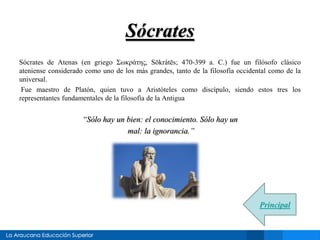 Sócrates 
Sócrates de Atenas (en griego Σωκράτης, Sōkrátēs; 470-399 a. C.) fue un filósofo clásico 
ateniense considerado como uno de los más grandes, tanto de la filosofía occidental como de la 
universal. 
Fue maestro de Platón, quien tuvo a Aristóteles como discípulo, siendo estos tres los 
representantes fundamentales de la filosofía de la Antigua 
“Sólo hay un bien: el conocimiento. Sólo hay un 
mal: la ignorancia.” 
Principal 
 