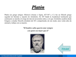 Platón 
Platón (en griego antiguo: Πλάτων) (Atenas o Egina, 427-347 a. C.) fue un filósofo griego 
seguidor de Sócrates y maestro de Aristóteles. En 387 fundó la Academia,4 institución que 
continuaría su marcha a lo largo de más de novecientos años y a la que Aristóteles acudiría desde 
Estagira a estudiar filosofía alrededor del 367, compartiendo, de este modo, unos veinte años de 
amistad y trabajo con su maestro. 
"El hombre sabio querrá estar siempre 
con quien sea mejor que él“ 
Principal 
 