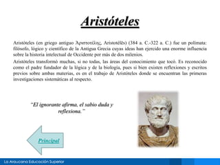 Aristóteles 
Aristóteles (en griego antiguo Ἀριστοτέλης, Aristotélēs) (384 a. C.-322 a. C.) fue un polímata: 
filósofo, lógico y científico de la Antigua Grecia cuyas ideas han ejercido una enorme influencia 
sobre la historia intelectual de Occidente por más de dos milenios. 
Aristóteles transformó muchas, si no todas, las áreas del conocimiento que tocó. Es reconocido 
como el padre fundador de la lógica y de la biología, pues si bien existen reflexiones y escritos 
previos sobre ambas materias, es en el trabajo de Aristóteles donde se encuentran las primeras 
investigaciones sistemáticas al respecto. 
“El ignorante afirma, el sabio duda y 
reflexiona.” 
Principal 
 
