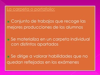 La carpeta o portafolio:

 Conjunto de trabajos que recoge las
mejores producciones de los alumnos

  Se materializa en un carpeta individual
  con distintos apartados

  Se dirige a valorar habilidades que no
quedan reflejadas en los exámenes
 