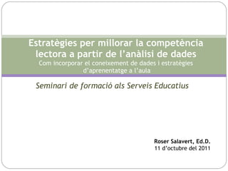 Seminari de formació als Serveis Educatius Estratègies per millorar la competència lectora a partir de l’anàlisi de dades Com incorporar el coneixement de dades i estratègies  d’aprenentatge a l’aula Roser Salavert, Ed.D. 11 d’octubre del 2011 