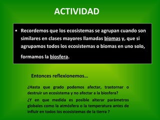 Recordemos que los ecosistemas se agrupan cuando son similares en clases mayores llamadas  biomas  y, que si agrupamos todos los ecosistemas o biomas en uno solo, formamos la  biosfera .   Entonces reflexionemos… ¿H asta que grado podemos afectar, trastornar o destruir un ecosistema y no afectar a la biosfera ? ¿Y  en que medida es posible alterar parámetros globales como la atmósfera o la temperatura antes de influir en todos los ecosistemas de la tierra  ? ACTIVIDAD 