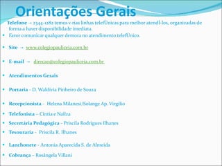 Orientações Gerais Telefone  -> 2344-1282 temos várias linhas telefônicas para melhor atendê-los, organizadas de forma a haver disponibilidade imediata.  Favor comunicar qualquer demora no atendimento telefônico. Site   ->   www.colegiopauliceia.com.br E-mail   ->    direcao@colegiopauliceia.com.br  Atendimentos Gerais  Portaria  - D. Waldívia Pinheiro de Souza Recepcionista  -  Helena Milanesi/Solange Ap. Virgilio  Telefonista  – Cintia e Nailza Secretária Pedagógica  - Priscila Rodrigues Ilhanes Tesouraria  -  Priscila R. Ilhanes  Lanchonete  - Antonia Aparecida S. de Almeida Cobrança –  Rosângela Villani 