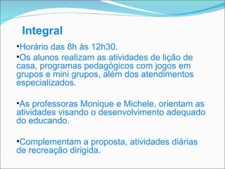Integral Horário das  8h  às  12h30.  O s alunos realizam as atividades de lição de casa, programas pedagógicos com jogos em grupos e mini grupos, além dos atendimentos especializados. As professoras Monique e Michele, orientam as atividades visando o desenvolvimento adequado do educando. Complementam a proposta, atividades diárias de recreação dirigida. 