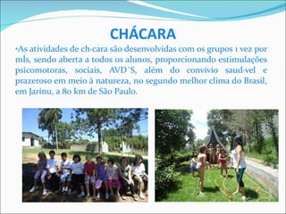CHÁCARA As atividades de chácara são desenvolvidas com os grupos 1 vez por mês, sendo aberta a todos os alunos, proporcionando estimulações psicomotoras, sociais, AVD´S, além do convívio saudável e prazeroso em meio à natureza, no segundo melhor clima do Brasil, em Jarinu, a 80 km de São Paulo. 