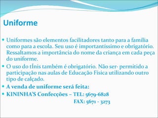 Uniforme Uniformes são elementos facilitadores tanto para a família como para a escola. Seu uso é importantíssimo e obrigatório. Ressaltamos a importância do nome da criança em cada peça do uniforme. O uso do tênis também é obrigatório. Não será permitido a participação nas aulas de Educação Física utilizando outro tipo de calçado. A venda de uniforme será feita: KININHA’S Confecções –  TEL: 5679-6828   FAX: 5671 - 3273 