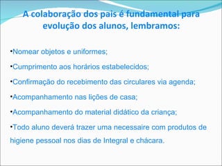 Nomear objetos e uniformes; Cumprimento aos horários estabelecidos; Confirmação do recebimento das circulares via agenda; Acompanhamento nas lições de casa; Acompanhamento do material didático da criança; Todo aluno deverá trazer uma necessaire com produtos de higiene pessoal nos dias de Integral e chácara. A colaboração dos pais é fundamental para evolução dos alunos, lembramos: 