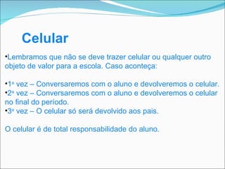 Celular Lembramos que não se deve trazer celular ou qualquer outro objeto de valor para a escola. Caso aconteça: 1 a  vez – Conversaremos com o aluno e devolveremos o celular. 2 a  vez – Conversaremos com o aluno e devolveremos o celular no final do período. 3 a  vez – O celular só será devolvido aos pais. O celular é de total responsabilidade do aluno. 