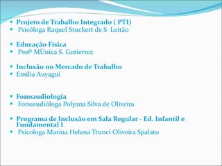 Projeto de Trabalho Integrado ( PTI)   Psicóloga Raquel Stuckert de Sá Leitão Educação Física   Profª Mônica S. Gutierrez Inclusão no Mercado de Trabalho Emília Auyagui   Fonoaudiologia   Fonoaudióloga Polyana Silva de Oliveira   Programa de Inclusão em Sala Regular - Ed. Infantil e Fundamental I   Psicologa Marina Helena Trunci Oliveira Spalato    