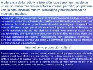 A diferencia de la radio y la televisión -que tienen un modelo de
un emisor hacia muchos receptores- internet permitió, por primera
vez, la comunicación masiva, simultánea y multidireccional de
muchos a muchos.
Ahora sería interesante mostrar cómo la dimensión cultural, es decir, el sistema
de valores, creencias y formas de constituir mentalmente una sociedad, es
decisiva en la producción y las formas de estas tecnologías. Un ejemplo es
internet. El uso y la apropiación de esta tecnología es una pieza clave en las
transformaciones a las que nos referimos. Internet no es solo ni principalmente
una tecnología, sino que es una producción cultural. Esto no quiere decir que
no haya tecnología en internet —naturalmente, hay tecnología informática—
pero esa tecnología expresa una cierta y determinada cultura, facilita procesos
de comunicación y producción.
Internet como producción cultural
En otras palabras, internet, una vez que existe como tecnología potente insertada en la
práctica social, tiene efectos muy importantes, por un lado, sobre la innovación —y, por
tanto, la creación de riqueza y nivel económico-; y por otro lado, sobre el desarrollo de
nuevas formas culturales, tanto en el sentido amplio, es decir, formas de ser en la
sociedad, como en el sentido más estricto, creación cultural y artística.
 