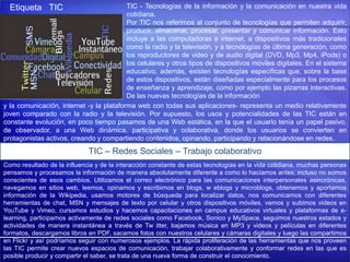y la comunicación, internet -y la plataforma web con todas sus aplicaciones- representa un medio relativamente
joven comparado con la radio y la televisión. Por supuesto, los usos y potencialidades de las TIC están en
constante evolución, en poco tiempo pasamos de una Web estática, en la que el usuario tenía un papel pasivo,
de observador, a una Web dinámica, participativa y colaborativa, donde los usuarios se convierten en
protagonistas activos, creando y compartiendo contenidos, opinando, participando y relacionándose en redes.
Etiqueta TIC TIC - Tecnologías de la información y la comunicación en nuestra vida
cotidiana.
Por TIC nos referimos al conjunto de tecnologías que permiten adquirir,
producir, almacenar, procesar, presentar y comunicar información. Esto
incluye a las computadoras e internet, a dispositivos más tradicionales
como la radio y la televisión, y a tecnologías de última generación, como
los reproductores de video y de audio digital (DVD, Mp3, Mp4, iPods) o
los celulares y otros tipos de dispositivos móviles digitales. En el sistema
educativo, además, existen tecnologías específicas que, sobre la base
de estos dispositivos, están diseñadas especialmente para los procesos
de enseñanza y aprendizaje, como por ejemplo las pizarras interactivas.
De las nuevas tecnologías de la información
TIC – Redes Sociales – Trabajo colaborativo
Como resultado de la influencia y de la interacción constante de estas tecnologías en la vida cotidiana, muchas personas
pensamos y procesamos la información de manera absolutamente diferente a como lo hacíamos antes; incluso no somos
conscientes de esos cambios. Utilizamos el correo electrónico para las comunicaciones interpersonales asincrónicas,
navegamos en sitios web, leemos, opinamos y escribimos en blogs, w eblogs y microblogs, obtenemos y aportamos
información de la Wikipedia, usamos motores de búsqueda para localizar datos, nos comunicamos con diferentes
herramientas de chat, MSN y mensajes de texto por celular y otros dispositivos móviles, vemos y subimos videos en
YouTube y Vimeo, cursamos estudios y hacemos capacitaciones en campus educativos virtuales y plataformas de e-
learning, participamos activamente de redes sociales como Facebook, Sonico y MySpace, seguimos nuestros estados y
actividades de manera instantánea a través de Tw itter, bajamos música en MP3 y videos y películas en diferentes
formatos, descargamos libros en PDF, sacamos fotos con nuestros celulares y cámaras digitales y luego las compartimos
en Flickr y así podríamos seguir con numerosos ejemplos. La rápida proliferación de las herramientas que nos proveen
las TIC permite crear nuevos espacios de comunicación, trabajar colaborativamente y conformar redes en las que es
posible producir y compartir el saber, se trata de una nueva forma de construir el conocimiento.
 