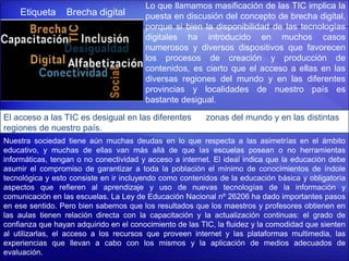 Etiqueta Brecha digital
Lo que llamamos masificación de las TIC implica la
puesta en discusión del concepto de brecha digital,
porque si bien la disponibilidad de las tecnologías
digitales ha introducido en muchos casos
numerosos y diversos dispositivos que favorecen
los procesos de creación y producción de
contenidos, es cierto que el acceso a ellas en las
diversas regiones del mundo y en las diferentes
provincias y localidades de nuestro país es
bastante desigual.
El acceso a las TIC es desigual en las diferentes zonas del mundo y en las distintas
regiones de nuestro país.
Nuestra sociedad tiene aún muchas deudas en lo que respecta a las asimetrías en el ámbito
educativo, y muchas de ellas van más allá de que las escuelas posean o no herramientas
informáticas, tengan o no conectividad y acceso a internet. El ideal indica que la educación debe
asumir el compromiso de garantizar a toda la población el mínimo de conocimientos de índole
tecnológica y esto consiste en ir incluyendo como contenidos de la educación básica y obligatoria
aspectos que refieren al aprendizaje y uso de nuevas tecnologías de la información y
comunicación en las escuelas. La Ley de Educación Nacional nº 26206 ha dado importantes pasos
en ese sentido. Pero bien sabemos que los resultados que los maestros y profesores obtienen en
las aulas tienen relación directa con la capacitación y la actualización continuas: el grado de
confianza que hayan adquirido en el conocimiento de las TIC, la fluidez y la comodidad que sienten
al utilizarlas, el acceso a los recursos que proveen internet y las plataformas multimedia, las
experiencias que llevan a cabo con los mismos y la aplicación de medios adecuados de
evaluación.
 