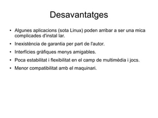 Desavantatges
● Algunes aplicacions (sota Linux) poden arribar a ser una mica
complicades d'instal lar.
● Inexistència de garantia per part de l'autor.
● Interfícies gràfiques menys amigables.
● Poca estabilitat i flexibilitat en el camp de multimèdia i jocs.
● Menor compatibilitat amb el maquinari.
 