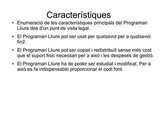 Característiques
● Enumeració de les característiques principals del Programari
Lliure des d'un punt de vista legal.
● El Programari Lliure pot ser usat per qualsevol per a qualsevol
fin2.
● El Programari Lliure pot ser copiat i redistribuït sense més cost
que el suport físic necessari per a això i les despeses de gestió.
● El Programari Lliure ha de poder ser estudiat i modificat. Per a
això es fa indispensable proporcionar el codi font.
 
