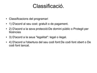 Classificació.
● Classificacions del programari
● 1) D'acord al seu cost: gratuït o de pagament.
● 2) D'acord a la seva protecció:De domini públic o Protegit per
llicències
● 3) D'acord a la seua "legalitat": legal o ilegal.
● 4) D'acord a l'obertura del seu codi font:De codi font obert o De
codi font tancat.
 