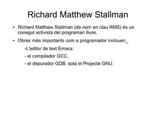 Richard Matthew Stallman
● Richard Matthew Stallman (de nom en clau RMS) és un
conegut activista del programari lliure.
● Obres més importants com a programador inclouen_
-L'editor de text Emacs.
- el compilador GCC.
- el depurador GDB, sota el Projecte GNU.
 