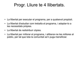 Progr. Lliure te 4 llibertats.
● La llibertat per executar el programa, per a qualsevol propòsit.
● La llibertat d'estudiar com treballa el programa, i adaptar-lo a
les necessitats pròpies.
● La llibertat de redistribuir còpies.
● La llibertat per millorar el programa, i alliberar-ne les millores al
públic, per tal que tota la comunitat se'n pugui beneficiar.
 