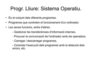 Progr. Lliure: Sistema Operatiu.
● És el conjunt dels diferents programes.
● Programes que controlen el funcionament d'un ordinador.
● Les seves funcions, entre d'altres:
- Gestionar les transferències d'informació internes,
- Procurar la comunicació de l'ordinador amb els operadors,
- Carregar i descarregar programes.
- Controlar l'execució dels programes amb la detecció dels
errors, etc.
 