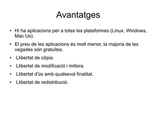 Avantatges
● Hi ha aplicacions per a totes les plataformes (Linux, Windows,
Mac Us).
● El preu de les aplicacions és molt menor, la majoria de les
vegades són gratuïtes.
● Llibertat de còpia.
● Llibertat de modificació i millora.
● Llibertat d'ús amb qualsevol finalitat.
● Llibertat de redistribució.
 