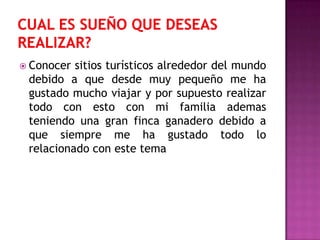  Conocer sitios turísticos alrededor del mundo
 debido a que desde muy pequeño me ha
 gustado mucho viajar y por supuesto realizar
 todo con esto con mi familia ademas
 teniendo una gran finca ganadero debido a
 que siempre me ha gustado todo lo
 relacionado con este tema
 