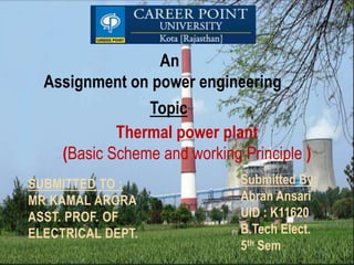 Assignment on power engineering
An
SUBMITTED TO :
MR KAMAL ARORA
ASST. PROF. OF
ELECTRICAL DEPT.
Submitted By:
Abran Ansari
UID : K11620
B.Tech Elect.
5th Sem
Thermal power plant
(Basic Scheme and working Principle )
Topic
 