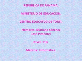 REPUBLICA DE PANAMA.
MINISTERIO DE EDUCACION.
CENTRO EDUCATVO DE TORTI.
Nombres: Mariana Sánchez
José Pimentel
Nivel: 11B.
Materia: Informática.
 