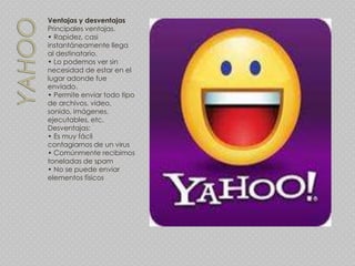 Ventajas y desventajas
Principales ventajas.
• Rapidez, casi
instantáneamente llega
al destinatario.
• Lo podemos ver sin
necesidad de estar en el
lugar adonde fue
enviado.
• Permite enviar todo tipo
de archivos, video,
sonido, imágenes,
ejecutables, etc.
Desventajas:
• Es muy fácil
contagiarnos de un virus
• Comúnmente recibimos
toneladas de spam
• No se puede enviar
elementos físicos
 