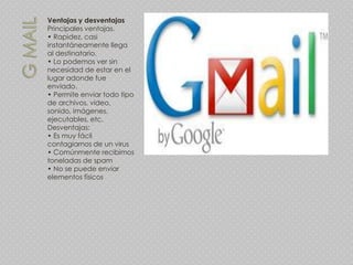Ventajas y desventajas
Principales ventajas.
• Rapidez, casi
instantáneamente llega
al destinatario.
• Lo podemos ver sin
necesidad de estar en el
lugar adonde fue
enviado.
• Permite enviar todo tipo
de archivos, video,
sonido, imágenes,
ejecutables, etc.
Desventajas:
• Es muy fácil
contagiarnos de un virus
• Comúnmente recibimos
toneladas de spam
• No se puede enviar
elementos físicos
 