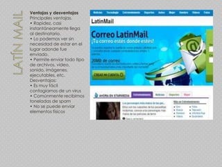 Ventajas y desventajas
Principales ventajas.
• Rapidez, casi
instantáneamente llega
al destinatario.
• Lo podemos ver sin
necesidad de estar en el
lugar adonde fue
enviado.
• Permite enviar todo tipo
de archivos, video,
sonido, imágenes,
ejecutables, etc.
Desventajas:
• Es muy fácil
contagiarnos de un virus
• Comúnmente recibimos
toneladas de spam
• No se puede enviar
elementos físicos
 