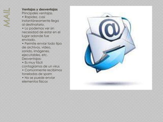 Ventajas y desventajas
Principales ventajas.
• Rapidez, casi
instantáneamente llega
al destinatario.
• Lo podemos ver sin
necesidad de estar en el
lugar adonde fue
enviado.
• Permite enviar todo tipo
de archivos, video,
sonido, imágenes,
ejecutables, etc.
Desventajas:
• Es muy fácil
contagiarnos de un virus
• Comúnmente recibimos
toneladas de spam
• No se puede enviar
elementos físicos
 