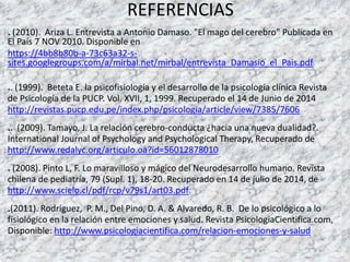 REFERENCIAS
. (2010). Ariza L. Entrevista a Antonio Damaso. "El mago del cerebro" Publicada en
El País 7 NOV 2010. Disponible en
https://4bb8b80b-a-73c63a32-s-
sites.googlegroups.com/a/mirbal.net/mirbal/entrevista_Damasio_el_Pais.pdf
.. (1999). Beteta E. la psicofisiología y el desarrollo de la psicología clínica Revista
de Psicología de la PUCP. Vol. XVII, 1, 1999. Recuperado el 14 de Junio de 2014
http://revistas.pucp.edu.pe/index.php/psicologia/article/view/7385/7606
.. (2009). Tamayo, J. La relación cerebro-conducta ¿hacia una nueva dualidad?.
International Journal of Psychology and Psychological Therapy, Recuperado de
http://www.redalyc.org/articulo.oa?id=56012878010
. (2008). Pinto L, F. Lo maravilloso y mágico del Neurodesarrollo humano. Revista
chilena de pediatría, 79 (Supl. 1), 18-20. Recuperado en 14 de julio de 2014, de
http://www.scielo.cl/pdf/rcp/v79s1/art03.pdf
.(2011). Rodríguez, P. M., Del Pino, D. A. & Alvaredo, R. B. De lo psicológico a lo
fisiológico en la relación entre emociones y salud. Revista PsicologiaCientifica.com,
Disponible: http://www.psicologiacientifica.com/relacion-emociones-y-salud
 