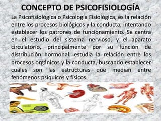 CONCEPTO DE PSICOFISIOLOGÍA
La Psicofisiológica o Psicología Fisiológica, es la relación
entre los procesos biológicos y la conducta, intentando
establecer los patrones de funcionamiento. Se centra
en el estudio del sistema nervioso, y el aparato
circulatorio, principalmente por su función de
distribución hormonal. estudia la relación entre los
procesos orgánicos y la conducta, buscando establecer
cuales son las estructuras que median entre
fenómenos psíquicos y físicos.
 