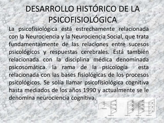 DESARROLLO HISTÓRICO DE LA
PSICOFISIOLÓGICA
La psicofisiológica está estrechamente relacionada
con la Neurociencia y la Neurociencia Social, que trata
fundamentalmente de las relaciones entre sucesos
psicológicos y respuestas cerebrales. Está también
relacionada con la disciplina médica denominada
psicosomática. la rama de la psicología esta
relacionada con las bases fisiológicas de los procesos
psicológicos. Se solía llamar psicofisiológica cognitiva
hasta mediados de los años 1990 y actualmente se le
denomina neurociencia cognitiva.
 