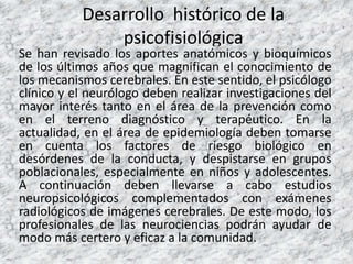 Desarrollo histórico de la
psicofisiológica
Se han revisado los aportes anatómicos y bioquímicos
de los últimos años que magnifican el conocimiento de
los mecanismos cerebrales. En este sentido, el psicólogo
clínico y el neurólogo deben realizar investigaciones del
mayor interés tanto en el área de la prevención como
en el terreno diagnóstico y terapéutico. En la
actualidad, en el área de epidemiología deben tomarse
en cuenta los factores de riesgo biológico en
desórdenes de la conducta, y despistarse en grupos
poblacionales, especialmente en niños y adolescentes.
A continuación deben llevarse a cabo estudios
neuropsicológicos complementados con exámenes
radiológicos de imágenes cerebrales. De este modo, los
profesionales de las neurociencias podrán ayudar de
modo más certero y eficaz a la comunidad.
 