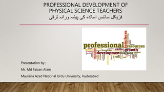 PROFESSIONAL DEVELOPMENT OF
PHYSICAL SCIENCE TEACHERS
‫فزیکل‬
‫سائنس‬
‫اساتذہ‬
‫کی‬
‫پیشہ‬
‫ورانہ‬
‫ترقی‬
Presentation by ;
Mr. Md Faizan Alam
Maulana Azad National Urdu University, Hyderabad
 