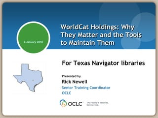 WorldCat Holdings: Why
                 They Matter and the Tools
6 January 2010
                 to Maintain Them


                 For Texas Navigator libraries
                 Presented by

                 Rick Newell
                 Senior Training Coordinator
                 OCLC
 