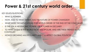 Power & 21st century world order
KEY ISSUES/QUESTIONS:
 WHAT IS POWER?
 HOW, AND TO WHAT EXTENT, HAS THE NATURE OF POWER CHANGED?
 WHAT WERE THE IMPLICATIONS FOR WORLD ORDER OF THE END OF THE COLD WAR?
 IS THE USA A HEGEMONIC POWER, OR A POWER IN DECLINE?
 TO WHAT EXTENT IS THE WORLD NOW MULTIPOLAR, AND ARE THESE TRENDS SET TO
CONTINUE?
 HOW IS GROWING MULTIPOLARITY LIKELY TO AFFECT GLOBAL POLITICS?
 