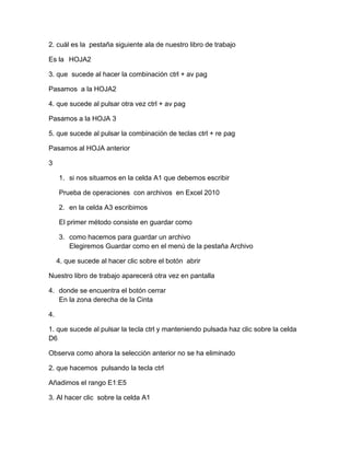 2. cuál es la pestaña siguiente ala de nuestro libro de trabajo
Es la HOJA2
3. que sucede al hacer la combinación ctrl + av pag
Pasamos a la HOJA2
4. que sucede al pulsar otra vez ctrl + av pag
Pasamos a la HOJA 3
5. que sucede al pulsar la combinación de teclas ctrl + re pag
Pasamos al HOJA anterior
3
1. si nos situamos en la celda A1 que debemos escribir
Prueba de operaciones con archivos en Excel 2010
2. en la celda A3 escribimos
El primer método consiste en guardar como
3. como hacemos para guardar un archivo
Elegiremos Guardar como en el menú de la pestaña Archivo
4. que sucede al hacer clic sobre el botón abrir
Nuestro libro de trabajo aparecerá otra vez en pantalla
4. donde se encuentra el botón cerrar
En la zona derecha de la Cinta
4.
1. que sucede al pulsar la tecla ctrl y manteniendo pulsada haz clic sobre la celda
D6
Observa como ahora la selección anterior no se ha eliminado
2. que hacemos pulsando la tecla ctrl
Añadimos el rango E1:E5
3. Al hacer clic sobre la celda A1

 