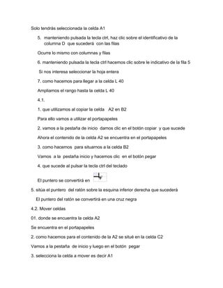 Solo tendrás seleccionada la celda A1
5. manteniendo pulsada la tecla ctrl, haz clic sobre el identificativo de la
columna D que sucederá con las filas
Ocurre lo mismo con columnas y filas
6. manteniendo pulsada la tecla ctrl hacemos clic sobre le indicativo de la fila 5
Si nos interesa seleccionar la hoja entera
7. como hacemos para llegar a la celda L 40
Ampliamos el rango hasta la celda L 40
4.1.
1. que utilizamos al copiar la celda A2 en B2
Para ello vamos a utilizar el portapapeles
2. vamos a la pestaña de inicio damos clic en el botón copiar y que sucede
Ahora el contenido de la celda A2 se encuentra en el portapapeles
3. como hacemos para situarnos a la celda B2
Vamos a la pestaña inicio y hacemos clic en el botón pegar
4. que sucede al pulsar la tecla ctrl del teclado
El puntero se convertirá en
5. sitúa el puntero del ratón sobre la esquina inferior derecha que sucederá
El puntero del ratón se convertirá en una cruz negra
4.2. Mover celdas
01. donde se encuentra la celda A2
Se encuentra en el portapapeles
2. como hacemos para el contenido de la A2 se situé en la celda C2
Vamos a la pestaña de inicio y luego en el botón pegar
3. selecciona la celda a mover es decir A1

 