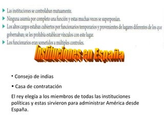 Consejo de indias Casa de contratación  El rey elegía a los miembros de todas las instituciones políticas y estas sirvieron para administrar América desde España . Instituciones en España 