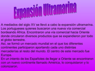 A mediados del siglo XV se llevó a cabo la expansión ultramarina. Los portugueses quienes buscaron una nueva vía comercial bordeando África. Encontraron una vía comercial hacia Oriente donde circularon diversos productos que se expandieron por todo el globo terrestre.  Así, se formó un mercado mundial en el que los diferentes continentes participaron aportando cada uno distintas mercaderías al resto del mundo. El centro de este mercado fue Europa. En un intento de los Españoles de llegar a Oriente se encontraron con un nuevo continente llamado América, lo conquistaron y lo colonizaron. Expansión Ultramarina 