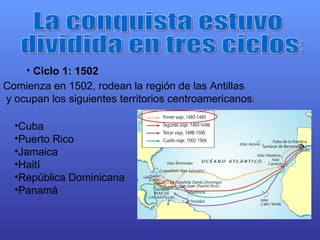 La conquista estuvo dividida en tres ciclos: Ciclo 1: 1502   Comienza en 1502, rodean la región de las Antillas y ocupan los siguientes territorios centroamericanos : Cuba Puerto Rico Jamaica Haití República Dominicana Panamá 