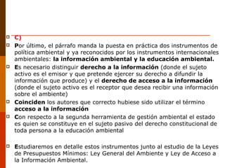  C)
 Por último, el párrafo manda la puesta en práctica dos instrumentos de
política ambiental y ya reconocidos por los instrumentos internacionales
ambientales: la información ambiental y la educación ambiental.
 Es necesario distinguir derecho a la información (donde el sujeto
activo es el emisor y que pretende ejercer su derecho a difundir la
información que produce) y el derecho de acceso a la información
(donde el sujeto activo es el receptor que desea recibir una información
sobre el ambiente)
 Coinciden los autores que correcto hubiese sido utilizar el término
acceso a la información
 Con respecto a la segunda herramienta de gestión ambiental el estado
es quien se constituye en el sujeto pasivo del derecho constitucional de
toda persona a la educación ambiental
 Estudiaremos en detalle estos instrumentos junto al estudio de la Leyes
de Presupuestos Mínimos: Ley General del Ambiente y Ley de Acceso a
la Información Ambiental.
 