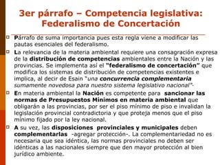 3er párrafo – Competencia legislativa:
Federalismo de Concertación
 Párrafo de suma importancia pues esta regla viene a modificar las
pautas esenciales del federalismo.
 La relevancia de la materia ambiental requiere una consagración expresa
de la distribución de competencias ambientales entre la Nación y las
provincias. Se implementa así el “federalismo de concertación” que
modifica los sistemas de distribución de competencias existentes e
implica, al decir de Esain “una concurrencia complementaria
sumamente novedosa para nuestro sistema legislativo nacional”·
 En materia ambiental la Nación es competente para sancionar las
normas de Presupuestos Mínimos en materia ambiental que
obligarán a las provincias, por ser el piso mínimo de piso e invalidan la
legislación provincial contradictoria y que proteja menos que el piso
mínimo fijado por la ley nacional.
 A su vez, las disposiciones provinciales y municipales deben
complementarlas -agregar protección-. La complementariedad no es
necesaria que sea idéntica, las normas provinciales no deben ser
idénticas a las nacionales siempre que den mayor protección al bien
jurídico ambiente.
 