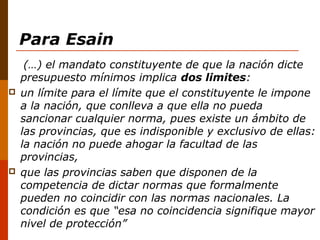 Para Esain
(…) el mandato constituyente de que la nación dicte
presupuesto mínimos implica dos limites:
 un límite para el límite que el constituyente le impone
a la nación, que conlleva a que ella no pueda
sancionar cualquier norma, pues existe un ámbito de
las provincias, que es indisponible y exclusivo de ellas:
la nación no puede ahogar la facultad de las
provincias,
 que las provincias saben que disponen de la
competencia de dictar normas que formalmente
pueden no coincidir con las normas nacionales. La
condición es que “esa no coincidencia signifique mayor
nivel de protección”
 