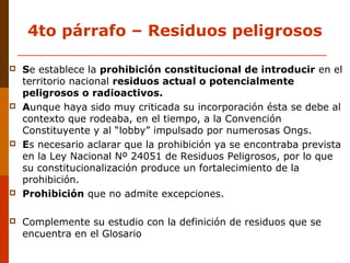 4to párrafo – Residuos peligrosos
 Se establece la prohibición constitucional de introducir en el
territorio nacional residuos actual o potencialmente
peligrosos o radioactivos.
 Aunque haya sido muy criticada su incorporación ésta se debe al
contexto que rodeaba, en el tiempo, a la Convención
Constituyente y al “lobby” impulsado por numerosas Ongs.
 Es necesario aclarar que la prohibición ya se encontraba prevista
en la Ley Nacional Nº 24051 de Residuos Peligrosos, por lo que
su constitucionalización produce un fortalecimiento de la
prohibición.
 Prohibición que no admite excepciones.
 Complemente su estudio con la definición de residuos que se
encuentra en el Glosario
 