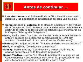  Lee atentamente el Artículo 41 de la CN e identifica sus cuatro
párrafos y las disposiciones establecidas en cada uno de ellos.
 Complementa el estudio de la cláusula ambiental y del trabajo
de la Convención Constituyente para la elaboración de la misma a
partir de la lectura de los siguientes artículos que encontraras en
la Carpeta “Bibliografia Obligatoria”:
-Esain, José y otros, “La Cuestión Ambiental de la Tutela Ambiental
antes y después de la Reforma constitucional de 1994 (Un
análisis crítico del artículo 41 de la Constitución Nacional)”.
-Ekmekdjian, Ángel, Art 41 en “Tratado de derecho constitucional”
-Gelli, M. Angélica, “Constitución comentada”.
-Sabsay, Daniel y otros, “Coordinación y armonización de las
normas ambientales en la República Argentina”.
-Spano Tardivo, Lucena, “La cláusula Ambiental y la labor de los
Convencionales Constituyentes del Litoral. Su proyección en las
constituciones provincias de Santa Fe y Entre Ríos”.
Antes de continuar …Antes de continuar …
 