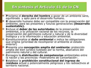  Proclama el derecho del hombre a gozar de un ambiente sano,
equilibrado y apto para el desarrollo humano.
 El desarrollo humano debe ser compatible con la preservación del
ambiente, para las presentes y futuras generaciones (Desarrollo
sustentable).
 Incluye el deber de las autoridades de la preservación
ambiental, a la utilización racional de los recursos, la
preservación del patrimonio cultural y natural y de la diversidad
biológica y a la información y educación ambiental.
 Constitucionaliza al daño ambiental e indica las obligaciones
que origina (prioridad de recomponer el ambiente al estado
anterior)
 Presenta una concepción amplia del ambiente: protección
amplia del bien jurídico tutelado por la norma, abarcativo del
patrimonio natural y del cultural.
 Consagra la distribución de competencias ambientales entre
la nación y las provincias -Federalismo de Concertación-.
 Establece la prohibición constitucional del ingreso de
residuos actual o potencialmente peligrosos y los radioactivos al
territorio nacional.
En síntesis el Articulo 41 de la CNEn síntesis el Articulo 41 de la CN
 