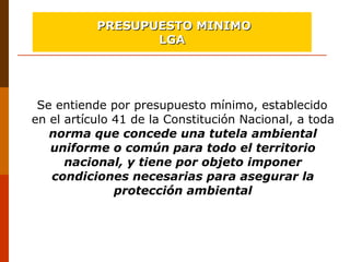 Se entiende por presupuesto mínimo, establecido 
en el artículo 41 de la Constitución Nacional, a toda 
norma que concede una tutela ambiental
uniforme o común para todo el territorio
nacional, y tiene por objeto imponer
condiciones necesarias para asegurar la
protección ambiental
PRESUPUESTO MINIMOPRESUPUESTO MINIMO
LGALGA
 